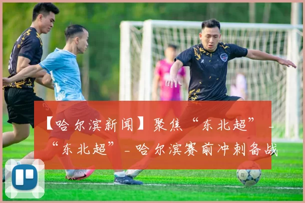 【哈尔滨新闻】聚焦“东北超” _ “东北超”_ 哈尔滨赛前冲刺备战忙