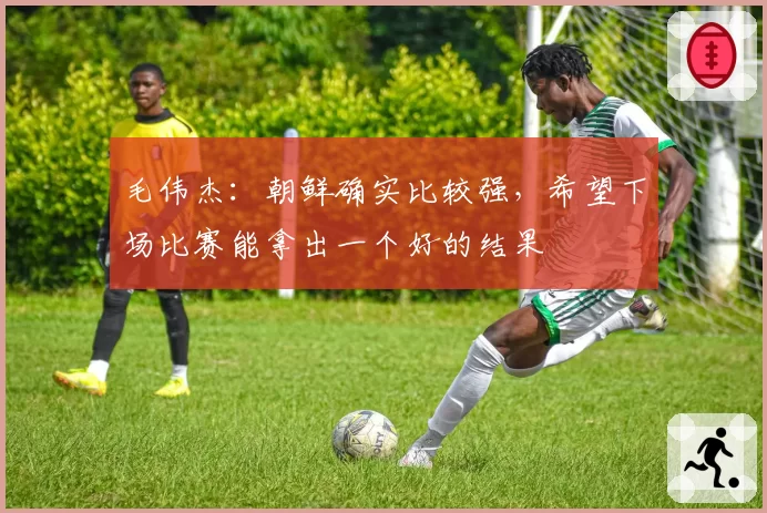 毛伟杰：朝鲜确实比较强，希望下场比赛能拿出一个好的结果