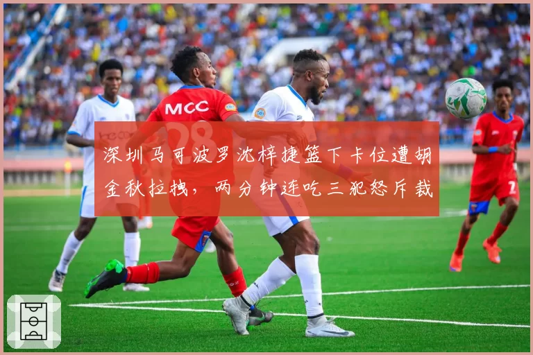 深圳马可波罗沈梓捷篮下卡位遭胡金秋拉拽,两分钟连吃三犯怒斥裁判