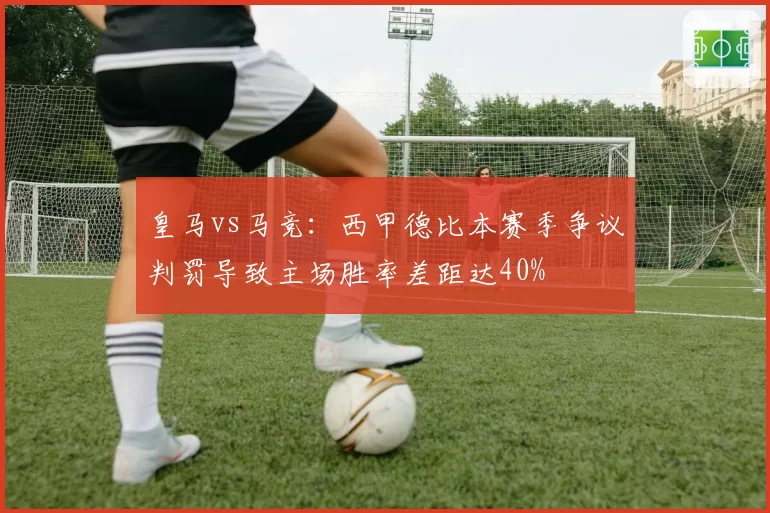 皇马vs马竞:西甲德比本赛季争议判罚导致主场胜率差距达40%