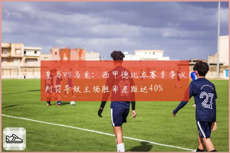 皇马vs马竞：西甲德比本赛季争议判罚导致主场胜率差距达40%