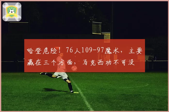 哈登危险！76人109-97魔术，主要赢在三个方面，马克西功不可没