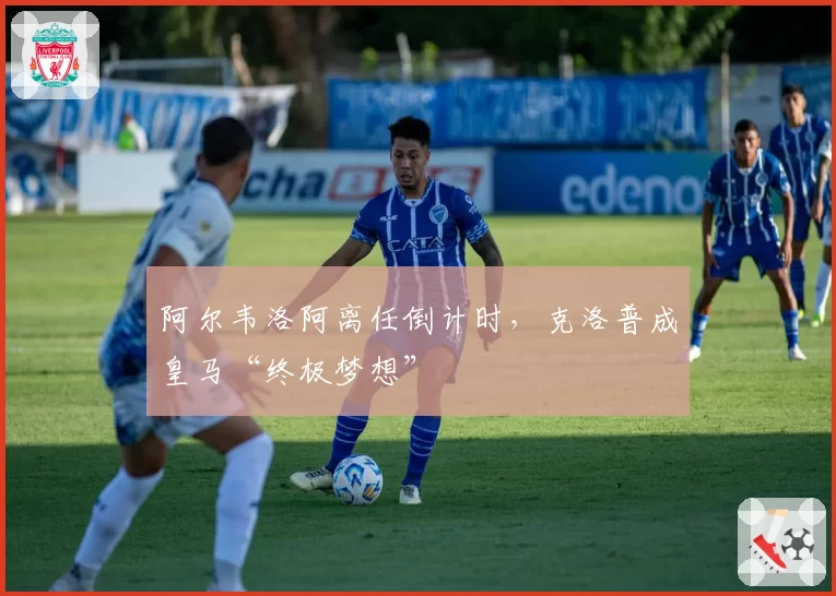 阿尔韦洛阿离任倒计时，克洛普成皇马“终极梦想”