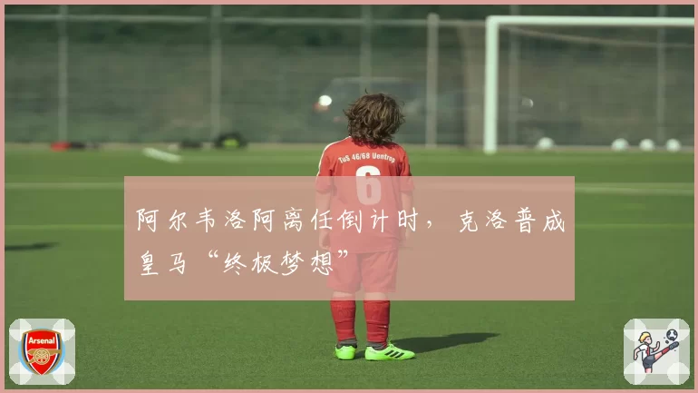 阿尔韦洛阿离任倒计时，克洛普成皇马“终极梦想”