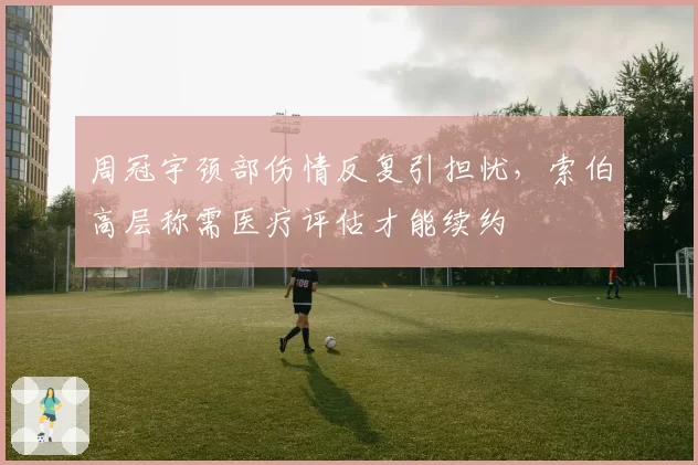 周冠宇颈部伤情反复引担忧，索伯高层称需医疗评估才能续约