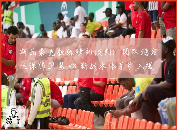 斯瓦泰克教练续约谈判：团队稳定性保障卫冕 vs 新战术体系引入缓慢