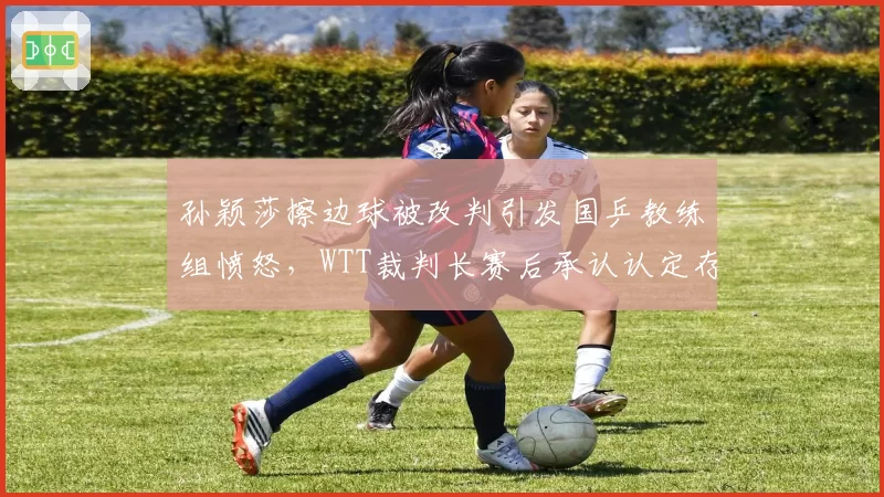 孙颖莎擦边球被改判引发国乒教练组愤怒，WTT裁判长赛后承认认定存在偏差