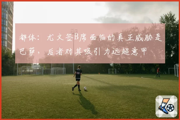 都体：尤文签B席面临的真正威胁是巴萨，后者对其吸引力远超意甲