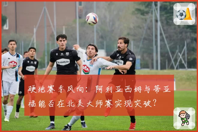 硬地赛季风向：阿利亚西姆与蒂亚福能否在北美大师赛实现突破？