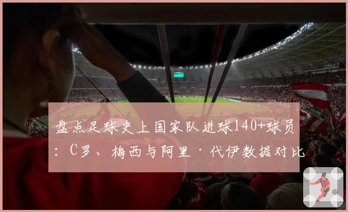 盘点足球史上国家队进球140+球员：C罗、梅西与阿里·代伊数据对比
