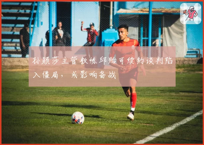 孙颖莎主管教练邱贻可续约谈判陷入僵局，或影响备战