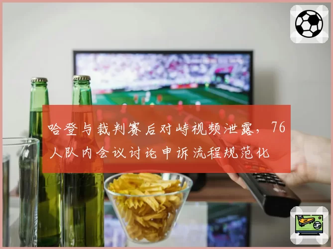 哈登与裁判赛后对峙视频泄露，76人队内会议讨论申诉流程规范化