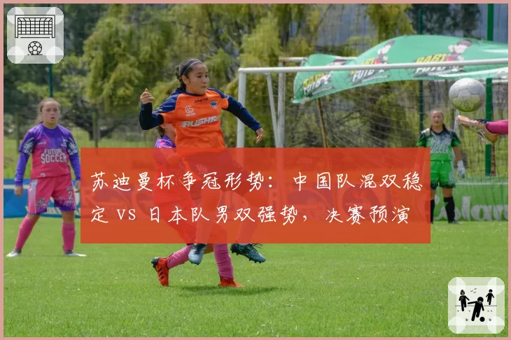 苏迪曼杯争冠形势：中国队混双稳定 vs 日本队男双强势，决赛预演