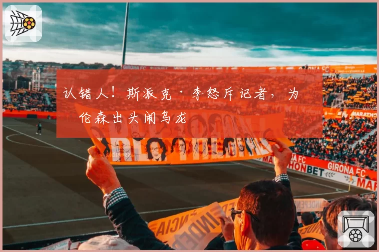 认错人！斯派克·李怒斥记者，为布伦森出头闹乌龙