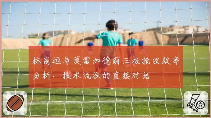 林高远与莫雷加德前三板抢攻效率分析，技术流派的直接对话