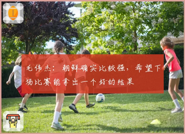 毛伟杰：朝鲜确实比较强，希望下场比赛能拿出一个好的结果