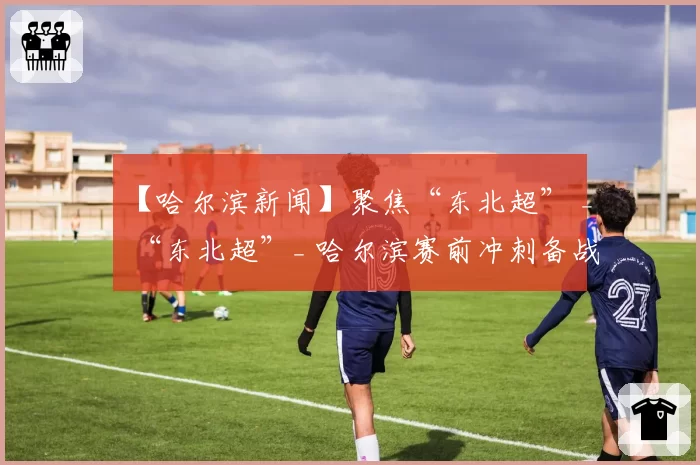 【哈尔滨新闻】聚焦“东北超” _ “东北超”_ 哈尔滨赛前冲刺备战忙