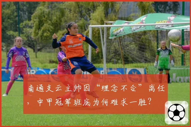 南通支云主帅因“理念不合”离任,中甲冠军班底为何难求一胜?