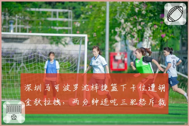深圳马可波罗沈梓捷篮下卡位遭胡金秋拉拽,两分钟连吃三犯怒斥裁判