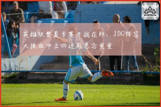 英雄联盟夏季赛开战在即，JDG阵容大换血冲击四连冠悬念重重