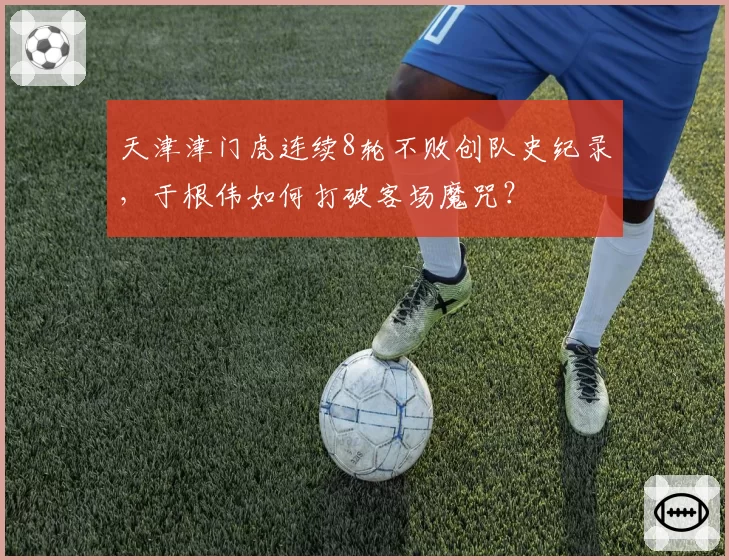 天津津门虎连续8轮不败创队史纪录，于根伟如何打破客场魔咒？