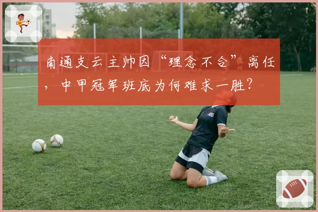 南通支云主帅因“理念不合”离任,中甲冠军班底为何难求一胜?