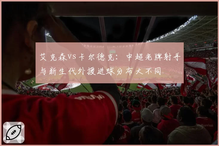 艾克森vs卡尔德克：中超老牌射手与新生代外援进球分布大不同