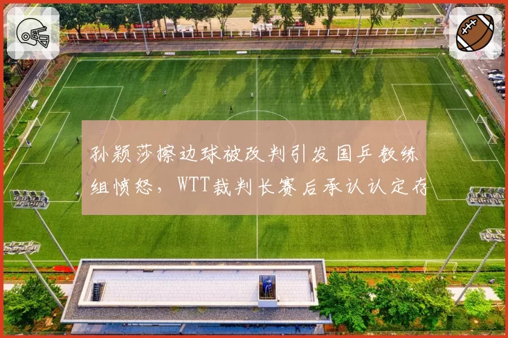 孙颖莎擦边球被改判引发国乒教练组愤怒，WTT裁判长赛后承认认定存在偏差