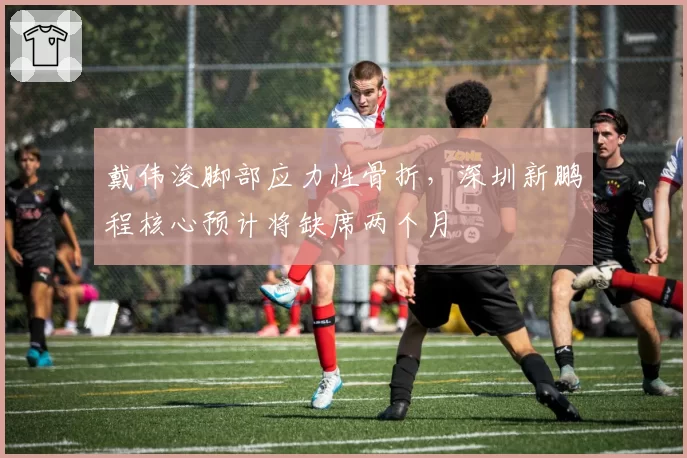 戴伟浚脚部应力性骨折，深圳新鹏程核心预计将缺席两个月