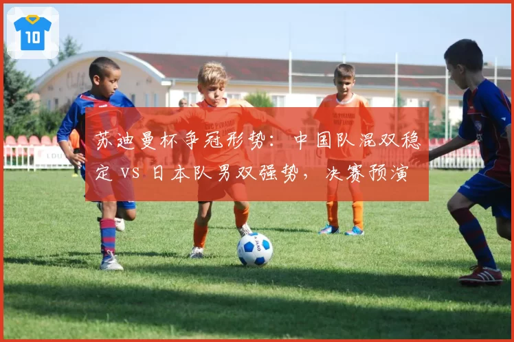 苏迪曼杯争冠形势：中国队混双稳定 vs 日本队男双强势，决赛预演