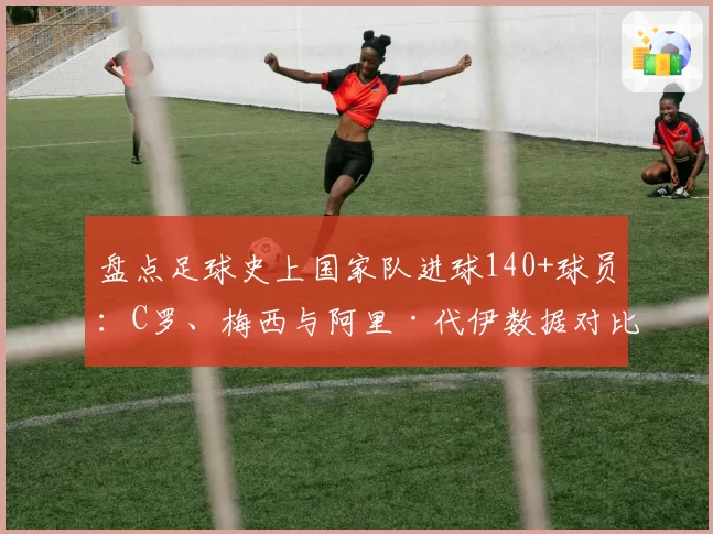 盘点足球史上国家队进球140+球员:C罗、梅西与阿里·代伊数据对比