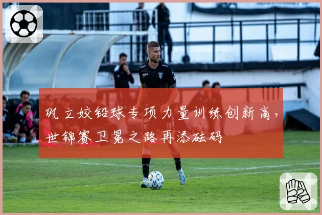 巩立姣铅球专项力量训练创新高,世锦赛卫冕之路再添砝码