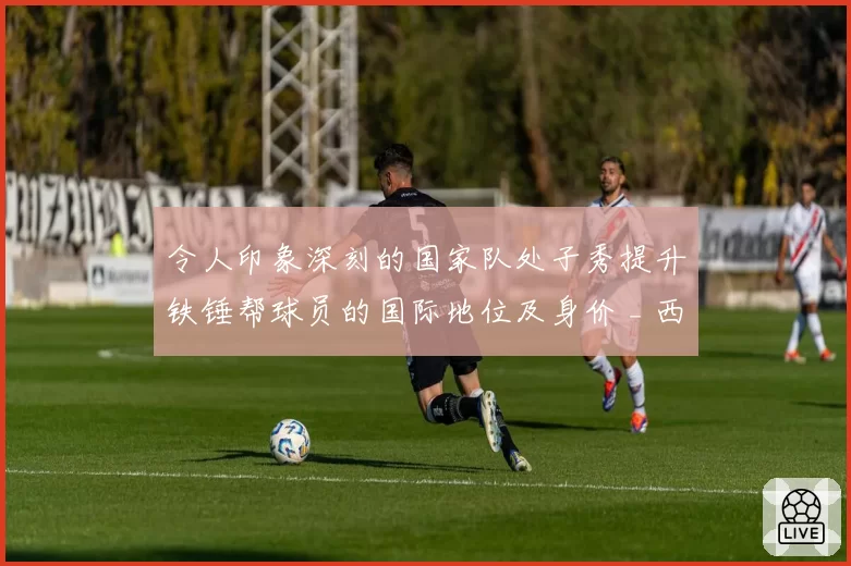 令人印象深刻的国家队处子秀提升铁锤帮球员的国际地位及身价 _ 西汉姆联新闻