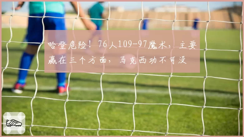 哈登危险！76人109-97魔术，主要赢在三个方面，马克西功不可没