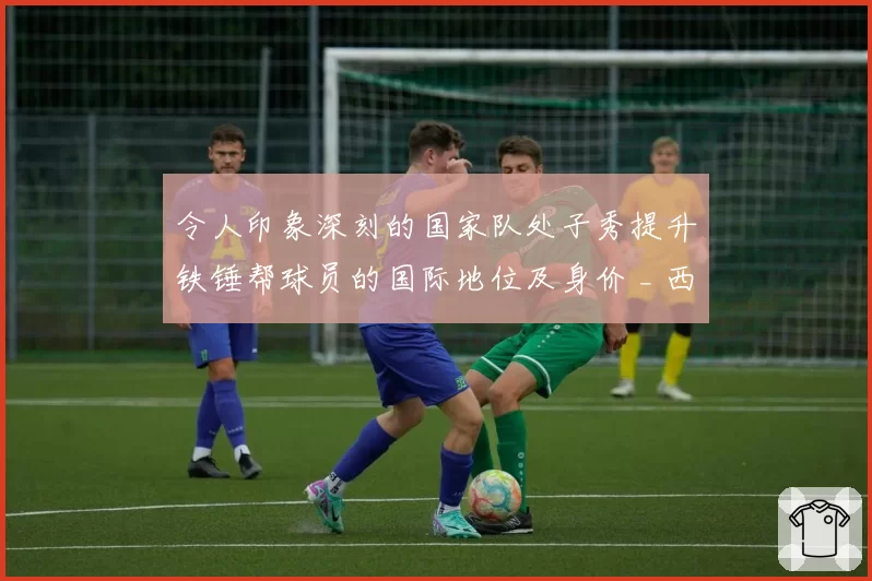 令人印象深刻的国家队处子秀提升铁锤帮球员的国际地位及身价 _ 西汉姆联新闻