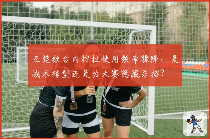 王楚钦台内拧拉使用频率骤降,是战术转型还是为大赛隐藏杀招?