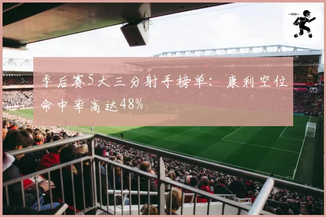 季后赛5大三分射手榜单：康利空位命中率高达48%