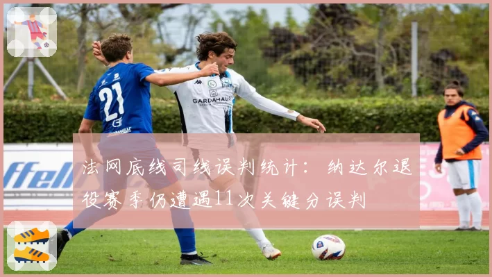 法网底线司线误判统计：纳达尔退役赛季仍遭遇11次关键分误判