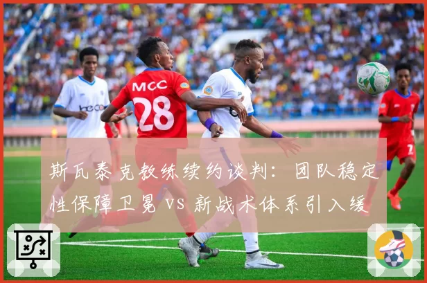 斯瓦泰克教练续约谈判：团队稳定性保障卫冕 vs 新战术体系引入缓慢