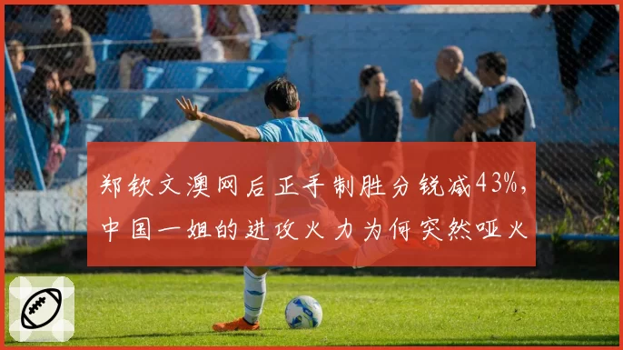 郑钦文澳网后正手制胜分锐减43%,中国一姐的进攻火力为何突然哑火?