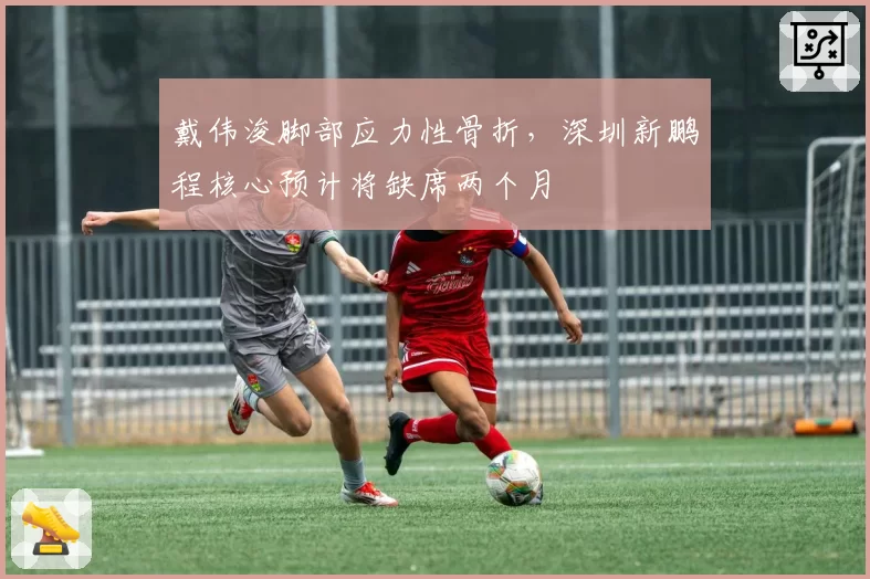 戴伟浚脚部应力性骨折，深圳新鹏程核心预计将缺席两个月