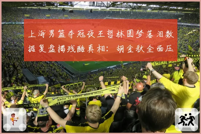 上海男篮夺冠夜王哲林圆梦落泪数据复盘揭残酷真相：胡金秋全面压制冠军中锋