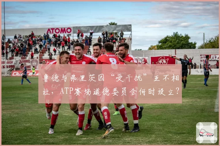 鲁德与弗里茨因“受干扰”互不相让,ATP赛场道德委员会何时设立?