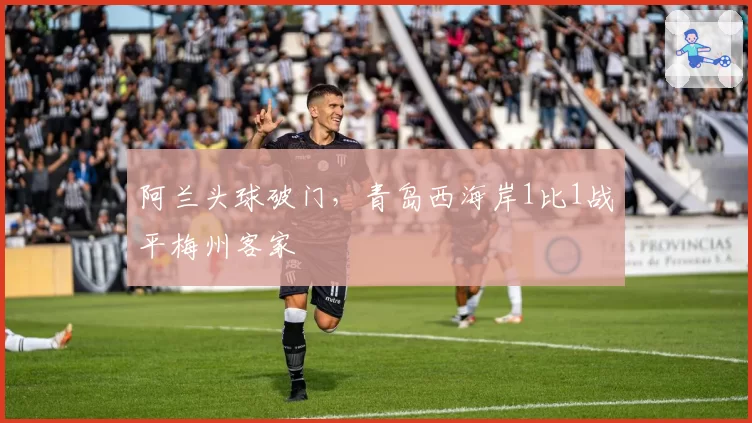 阿兰头球破门，青岛西海岸1比1战平梅州客家
