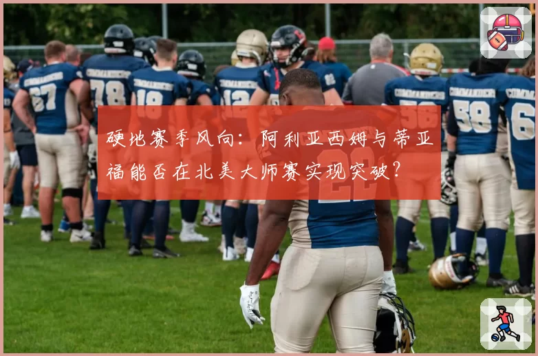 硬地赛季风向：阿利亚西姆与蒂亚福能否在北美大师赛实现突破？