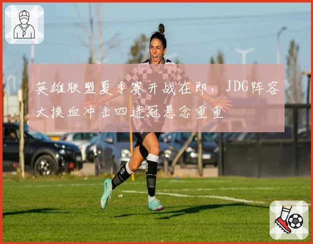 英雄联盟夏季赛开战在即，JDG阵容大换血冲击四连冠悬念重重